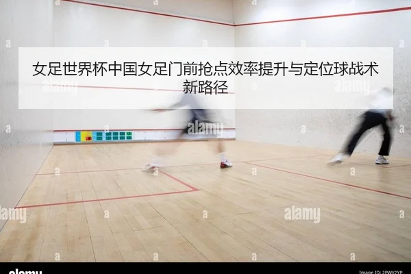 女足世界杯中国女足门前抢点效率提升与定位球战术新路径