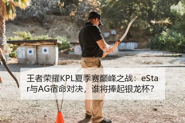 王者荣耀KPL夏季赛巅峰之战：eStar与AG宿命对决，谁将捧起银龙杯？